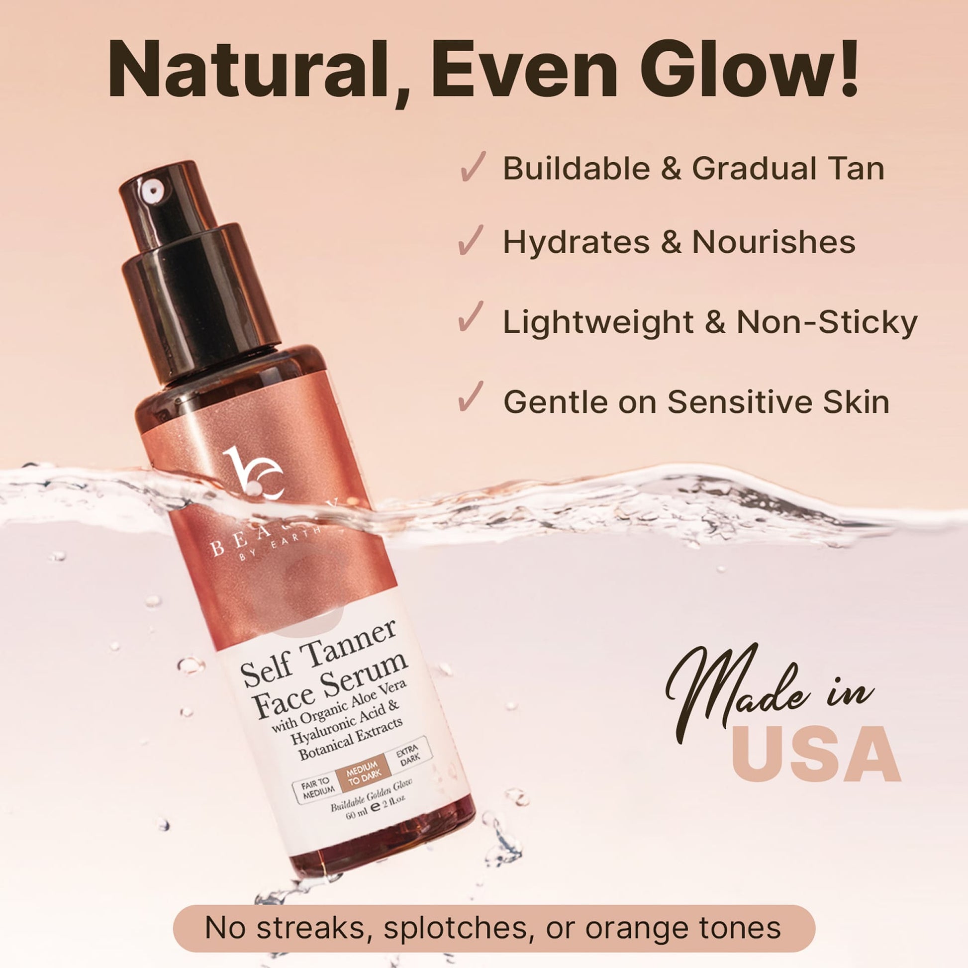 Natural, even glow! Buildable & gradual tan. Hydrates & nourishes. Lightweight & non-sticky. Gentle on sensitive skin. Made in USA. No streaks, splotches, or orange tones.