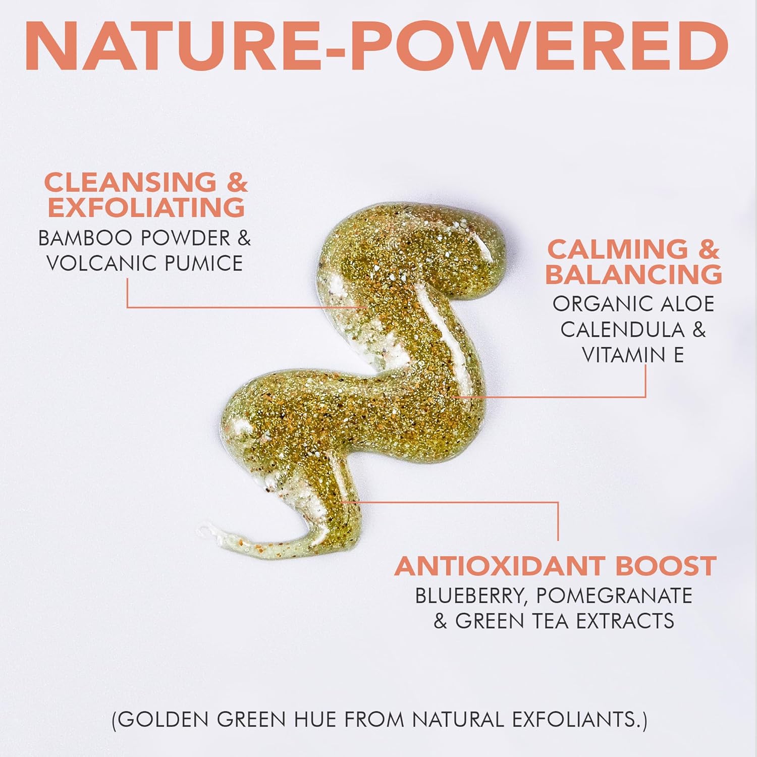 Nature-powered, cleansing and exfoliating bamboo powder and volcanic pumice. Calming and balancing organic aloe calendula and vitamin e. Antioxidant boost, blueberry, pomegranate and green tea extracts. Golden green hue from natural exfoliants. 